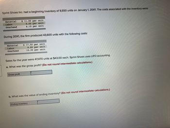 Sprint Shoes Inc. had a beginning inventory of 9,550 units on January 1, 20X1. The costs associated with the inventory were:
Material
Labor
Overhead
During 20X1, the firm produced 43,600 units with the following costs:
Material
Labor
Overhead
$ 11.00 per unit
6.00 per unit
4.10 per unit
Gross profit
$ 17.50 per unit
8.80 per unit
10.30 per unit
Sales for the year were 47,470 units at $43.00 each. Sprint Shoes uses LIFO accounting.
a. What was the gross profit? (Do not round intermediate calculations.)
b. What was the value of ending inventory? (Do not round intermediate calculations.)
Ending inventory