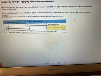 **Exercise 10-16 (Algo) Applying Debt-to-Equity Ratio LO A2**

Montclair Company is considering a project that will require a $620,000 loan. It presently has total liabilities of $160,000 and total assets of $680,000.

1. Compute Montclair’s (a) current debt-to-equity ratio and (b) the debt-to-equity ratio assuming it borrows $620,000 to fund the project.
2. If Montclair borrows the funds, does its financing structure become more or less risky?

**Table: Calculation of Debt-to-Equity Ratio**

| Choose Numerator: | Choose Denominator: | Debt-to-Equity Ratio |
|-------------------|---------------------|----------------------|
| 1. (a)            |                     |                      |
| 1. (b)            |                     |                      |
| 2. If Montclair borrows the funds, does its financing structure become more or less risky? |                      |

(Note: The table includes fields to calculate the debt-to-equity ratio before and after borrowing. The first row is for current calculation, and the second row assumes after borrowing. The last row asks about the risk assessment.)