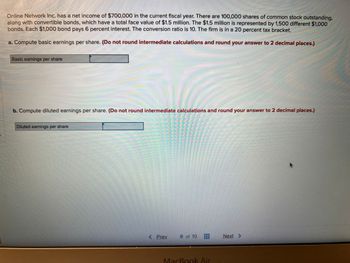 Online Network Inc. has a net income of $700,000 in the current fiscal year. There are 100,000 shares of common stock outstanding,
along with convertible bonds, which have a total face value of $1.5 million. The $1.5 million is represented by 1,500 different $1,000
bonds. Each $1,000 bond pays 6 percent interest. The conversion ratio is 10. The firm is in a 20 percent tax bracket.
a. Compute basic earnings per share. (Do not round intermediate calculations and round your answer to 2 decimal places.)
Basic earnings per share
C
b. Compute diluted earnings per share. (Do not round intermediate calculations and round your answer to 2 decimal places.)
200
Diluted earnings per share
< Prev
8 of 10
MacBook Air
Next >