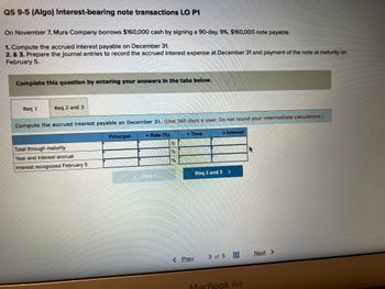 **Interest-bearing Note Transactions**

In this example, Mura Company borrows $160,000 in cash by signing a 90-day, 9%, $160,000 note payable on November 7.

### Requirements

1. **Compute the Accrued Interest Payable on December 31.**  
   Use a 360-day year for calculations. Do not round your intermediate calculations.

2. & 3. **Prepare Journal Entries:**  
   - To record the accrued interest expense at December 31.
   - For payment of the note at maturity on February 5.

### Table: Interest Calculation

**Columns:**
- **Principal**
- **Rate (%)**
- **Time**
- **Interest**

**Rows:**
- **Total Through Maturity:** Computes full interest from issuance to maturity.
- **Year End Interest Accrual:** Calculates interest accrued by December 31.
- **Interest Recognized February 5:** Determines remaining interest until note maturity.

Complete these calculations by entering the appropriate values in each section, considering the given rate and timeframe. This exercise provides practice in calculating interest accruals and preparing corresponding journal entries.