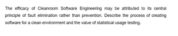 The efficacy of Cleanroom Software Engineering may be attributed to its central
principle of fault elimination rather than prevention. Describe the process of creating
software for a clean environment and the value of statistical usage testing.