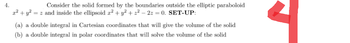 4.
Consider the solid formed by the boundaries outside the elliptic paraboloid
x² + y² = z and inside the ellipsoid x² + y² + 2² - 2z = 0. SET-UP:
(a) a double integral in Cartesian coordinates that will give the volume of the solid
(b) a double integral in polar coordinates that will solve the volume of the solid