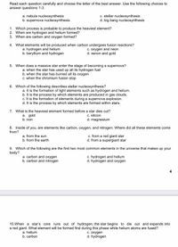 Read each question carefully and choose the letter of the best answer. Use the following choices to
answer questions 1-3.
a. nebula nucleosynthesis
b. supernova nucleosynthesis
c. stellar nucleosynthesis
d. big bang nucleosynthesis
1. Which process is probable to produce the heaviest element?
2. When are hydrogen and helium formed?
3. When are carbon and oxygen formed?
4. What elements will be produced when carbon undergoes fusion reactions?
a. hydrogen and helium
b. beryllium and hydrogen
C. oxygen and neon
d. xenon and gold
5. When does a massive star enter the stage of becoming a supernova?
a. when the star has used up all its hydrogen fuel
b. when the star has burned all its oxygen
C. when the chromium fusion stop
6. Which of the following describes stellar nucleosynthesis?
a. It is the formation of light elements such as hydrogen and helium.
b. It is the process by which elements are produced in gas clouds.
c. It is the formation of elements during a supernova explosion.
d. It is the process by which elements are formed within stars.
7. What is the heaviest element formed before a star dies out?
C. silicon
d. magnesium
a. gold
b. iron
8. Inside of you, are elements like carbon, oxygen, and nitrogen. Where did all these elements come
from?
a. from the sun
b. from the earth
c. from a red giant star
d. from a supergiant star
9. Which of the following are the first two most common elements in the universe that makes up your
body?
a. carbon and oxygen
b. carbon and nitrogen
c. hydrogen and helium
d. hydrogen and oxygen
4
10.When a star's core runs out of hydrogen, the star begins to die out and expands into
a red giant. What element will be formed first during this phase while helium atoms are fused?
a. helium
b. carbon
C. oxygen
d. hydrogen
