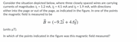 Consider the situation depicted below, where three closely spaced wires are carrying
currents of magnitudes i = 1.2 mA, i2 = 4.1 mA and iz = 1.9 mA, with directions
either into the page or out of the page, as indicated in the figure. In one of the points
the magnetic field is measured to be
B = (-9.2î + 4.6j)
(units μΤ)
In which of the points indicated in the figure was this magnetic field measured?
