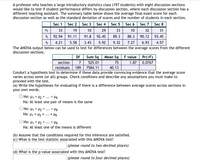 A professor who teaches a large introductory statistics class (197 students) with eight discussion sections
would like to test if student performance differs by discussion section, where each discussion section has a
different teaching assistant. The summary table below shows the average final exam score for each
discussion section as well as the standard deviation of scores and the number of students in each section.
Sec 1 Sec 2
Sec 3 Sec 4 Sec 5 Sec 6
Sec 7 Sec 8
33
19
10
29
33
10
32 31
Xi 92.94
Si
91.11
91.8
92.45
89.3
88.3 90.12 93.45
4.21
5.58
3.43
5.92
9.32
7.27
6.93
4.57
The ANOVA output below can be used to test for differences between the average scores from the different
discussion sections.
Sum Sq Mean Sq F value Pr(>F)
1.87 0.0767
Df
section
7
525.01
75
residuals
189 7584.11
40.13
Conduct a hypothesis test to determine if these data provide convincing evidence that the average score
varies across some (or all) groups. Check conditions and describe any assumptions you must make to
proceed with the test.
(a) Write the hypotheses for evaluating if there is a difference between average scores across sections in
your own words.
O Ho: H1 = 42 = .. = H8
Ha: At least one pair of means is the same
O Ho: H1 = H2 =
Ha: H1 = H2 * ... * H8
= H8
...
Ho: H1 = H2 = ... = H8
Ha: At least one of the means is different
(b) Assume that the conditions required for this inference are satisfied.
(c) What is the test statistic associated with this ANOVA test?
|(please round to two decimal places)
(d) What is the p-value associated with this ANOVA test?
(please round to four decimal places)
