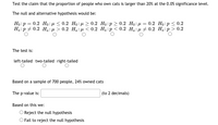 Test the claim that the proportion of people who own cats is larger than 20% at the 0.05 significance level.
The null and alternative hypothesis would be:
Ho:p = 0.2 Ho : µ < 0.2 Ho:e> 0.2 Ho:p > 0.2 Ho:µ = 0.2 Ho:p < 0.2
Ha:p + 0.2 Ha:µ > 0.2 Ha: µ < 0.2 Ha:p< 0.2 Ha:µ + 0.2 Ha:p > 0.2
The test is:
left-tailed two-tailed right-tailed
Based on a sample of 700 people, 24% owned cats
The p-value is:
(to 2 decimals)
Based on this we:
O Reject the null hypothesis
O Fail to reject the null hypothesis
