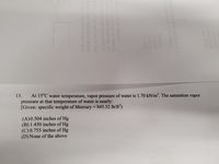 13.
At 15°C water temperature, vapor pressure of water is 1.70 kN/m“. The saturation vapor
pressure at that temperature of water is nearly:
[Given: specific weight of Mercury = 845.52 lb/ft')
%3D
(A)0.504 inches of Hg
(B) 1.450 inches of Hg
(C) 0.755 inches of Hg
(D) None of the above
6ni noitsoot s in lo 000,21
001.0(A)
EALO(8)
(D)O 185
nowi odi 1obiano
T ignsl ai 1ovo 1919mpib
T91omsib s 2sd oqiq orlT
ninismor odi not mm 021o
0.1-u 22ol tixo tot bas
uit 0 oteT wofn stste-ybsote
Inotont dondaioW-vOtsd diw
