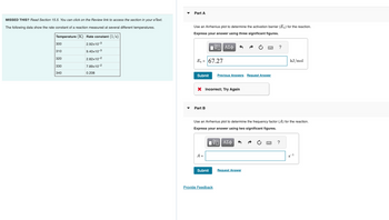 MISSED THIS? Read Section 15.5. You can click on the Review link to access the section in your e Text.
The following data show the rate constant of a reaction measured at several different temperatures.
Temperature (K) Rate constant (1/s)
2.92x10-3
9.40x10-3
2.82x10-2
7.89x10-2
0.208
300
310
320
330
340
Part A
Use an Arrhenius plot to determine the activation barrier (E₂) for the reaction.
Express your answer using three significant figures.
Π ΑΣΦ
Ea = 67.27
Submit Previous Answers Request Answer
X Incorrect; Try Again
Part B
A =
Submit
www.
Use an Arrhenius plot to determine the frequency factor (A) for the reaction.
Express your answer using two significant figures.
15| ΑΣΦ
Provide Feedback
Request Answer
?
wwwww
kJ/mol
?
8-1