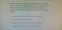 A rubber ball and a steel ball are dropped from the same height
onto a concrete floor. They have the same mass, and lets assume
that they both rebound to the same height after hitting the
ground. How would the average forces experienced by the balls
compare.
The steel ball would experience the greater average force
The average forces would be the same
O The rubber ball would experience the greater average force
Depends on the height from where they are dropped.
