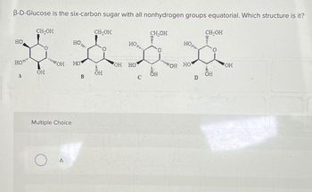 B-D-Glucose is the six-carbon sugar with all nonhydrogen groups equatorial. Which structure is it?
0"
3
CH₂OH
-
Multiple Choice
O
80.
HO
B
CH₂OH
OH HO
C
CH₂OH
****
0
...
D
CH₂OH
OF
OH