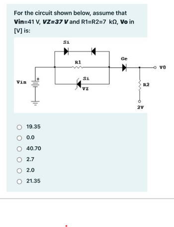 For the circuit shown below, assume that
Vin=41 V, VZ=37 V and R1=R2=7 ks, Vo in
[V] is:
Vin
#11
19.35
0.0
40.70
2.7
2.0
21.35
Si
R1
Si
VZ
Ge
R2
2V
VO