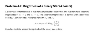 Problem A.2: Brightness of a Binary Star (4 Points)
A binary star system consists of two stars very close to one another. The two stars have apparent
magnitudes of m₁ = 2 and m₂ = 3. The apparent magnitude m is defined with a stars' flux
density F, compared to a reference star with mo and Fo:
m-mo = -2.5 log10 Fo
Calculate the total apparent magnitude of the binary star system.