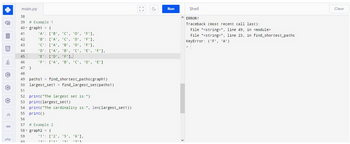 Q
ננו
LD
5
$
C
C
JS
GO
php
main.py
38
39 # Example 1
40 graph1 = {
41
42
43
44
45
46
47 }
48
49
paths1 = find_shortest_paths (graph1)
50 largest set1 = find_largest_set(paths1)
51
52 print("The largest set is:")
53 print (largest_set1)
54 print("The cardinality is:", len(largest_set1))
55 print()
56
T
'A':
['B', 'C', 'D', 'F'],
'B': ['A', 'C', 'D', 'F'],
'C': ['A', 'B', 'D', 'F'],
'D': ['A', 'B', 'C', 'E', 'F'],
'E': ['D', 'F'],
'F': ['A', 'B', 'C', 'D', 'E']
57 # Example 2
58 graph2 = {
59
60
'1': ['2', '5', '6'],
['1'
॥੨॥
-יכי
וידי
c
Run
Shell
^ ERROR!
Traceback (most recent call last):
File "<string>", line 49, in <module>
File "<string>", line 23, in find_shortest_paths
KeyError: ('F', 'A')
Clear