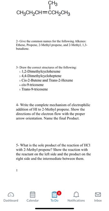 CH3
CH3CH₂CH=CCH2CH3
2- Give the common names for the following Alkenes:
Ethene, Propene, 2-Methyl propene, and 2-Methyl, 1,3-
butadiene.
3- Draw the correct structures of the following:
1-1,2-Dimethylcyclohexene
2-4,4-Dimethylcycloheptene
4- Write the complete mechanism of electrophilic
addition of HI to 2-Methyl propene. Show the
directions of the electron flow with the proper
arrow orientation. Name the final product.
3- Cis-2-Butene and Trans-2-Hexene
4- cis-9-tricosene
5- Trans-9-tricosene
5- What is the sole product of the reaction of HC1
with 2-Methyl propene? Show the reaction with
the reactant on the left side and the product on the
right side and the intermediate between them.
1
Dashboard
900
Calendar
To Do
D
Notifications
Inbox