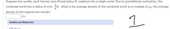 Suppose two worlds, each having mass M and radius R, coalesce into a single world. Due to gravitational contraction, the
combined world has a radius of only R. What is the average density of the combined world as a multiple of po, the average
density of the original two worlds?
Po
1
Additional Materials
Regl