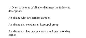 **Problem Statement**

Draw the structures of alkanes that meet the following descriptions:

1. An alkane with two tertiary carbons

2. An alkane that contains an isopropyl group

3. An alkane that has one quaternary and one secondary carbon

(Note: A tertiary carbon is a carbon atom bonded to three other carbon atoms. An isopropyl group is a branched substituent with the structure -CH(CH3)2. A quaternary carbon is a carbon atom bonded to four other carbon atoms, while a secondary carbon is bonded to two other carbon atoms.)