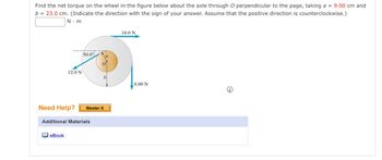 **Problem Statement:**

Find the net torque on the wheel in the figure below about the axle through \( O \) perpendicular to the page, taking \( a = 9.00 \, \text{cm} \) and \( b = 23.0 \, \text{cm} \). Indicate the direction with the sign of your answer. Assume that the positive direction is counterclockwise.

**Diagram Explanation:**

The diagram shows a wheel with an axle at point \( O \). Two forces are acting on the wheel:

1. A force of \( 10.0 \, \text{N} \) is applied to the right at the top of the wheel.
2. A force of \( 9.00 \, \text{N} \) is applied downward at the right side of the wheel.
3. A force of \( 12.0 \, \text{N} \) is applied downward at an angle of \( 30.0^\circ \) to the left.

The radius from \( O \) to the point of application for the \( 10.0 \, \text{N} \) force is \( a = 9.00 \, \text{cm} \), and the radius to the point of application for the other two forces is \( b = 23.0 \, \text{cm} \).

The image does not provide any calculated values or solutions, only the details and setup for the problem. The diagram contains arrows indicating the direction and point of application for each force vector. 

**Additional Resources:**

- Need Help? Master It
- Additional Materials: eBook

The aim is to calculate the net torque, taking counterclockwise as the positive direction, and enter the solution in the space provided as \( \text{} \, \text{N} \cdot \text{m} \).