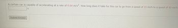 A certain car is capable of accelerating at a rate of 0.64 m/s². How long does it take for this car to go from a speed of 35 mi/h to a speed of 42 mi/h?
Submit Answer
S