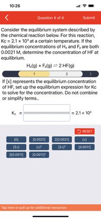 10:26
ll ?
Question 4 of 4
Submit
Consider the equilibrium system described by
the chemical reaction below. For this reaction,
Kc = 2.1 x 10° at a certain temperature. If the
equilibrium concentrations of H2 and F2 are both
0.0021 M, determine the concentration of HF at
equilibrium.
H2(g) + F2(g) = 2 HF(g)
1
2
If [x] represents the equilibrium concentration
of HF, set up the equilibrium expression for Kc
to solve for the concentration. Do not combine
or simplify terms..
Kc =
= 2.1 x 103
2 RESET
[0]
[0.0021]
2[0.0021]
[x]
[2x]
[x]?
[2x]?
[0.0011]
2[0.0011]
[0.0011]?
Tap here or pull up for additional resources
