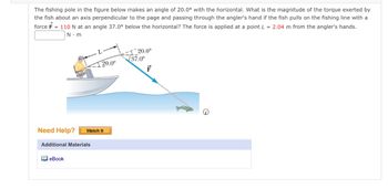 The text reads:

"The fishing pole in the figure below makes an angle of 20.0° with the horizontal. What is the magnitude of the torque exerted by the fish about an axis perpendicular to the page and passing through the angler's hand if the fish pulls on the fishing line with a force \( F = 110 \, \text{N} \) at an angle 37.0° below the horizontal? The force is applied at a point \( L = 2.04 \, \text{m} \) from the angler's hands."

The diagram illustrates a person sitting in a boat holding a fishing pole. The pole makes a 20.0° angle with the horizontal line. An arrow representing the force \( \mathbf{F} \) of 110 N is shown acting at an angle of 37.0° below the horizontal. The length \( L \) from the angler's hand to the point where the force is applied is 2.04 meters.

Additional materials available:
- Need Help? [Watch It]
- eBook

There is a blank space where the magnitude of the torque is to be calculated and filled in, denoted in \( \text{N} \cdot \text{m} \).

Make sure to refer to the diagram for visual confirmation of the angles and vectors involved.