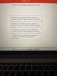 Question 1 of 7
Which of the following statements is true?
A) When a nonvolatile solute is added to a
solvent, the solute vapor pressure decreases.
B) When a nonvolatile solute is added to a
solution, the solvent vapor pressure increases.
C) When a nonvolatile solute is added to a
solvent, the solute vapor pressure increases.
D) When a nonvolatile solute is added to a
solution, the solvent vapor pressure
decreases.
国
Delete
F5
F6
F7
F8
F9
F10
F11
F12
Insert
Backspac
6
8.
9.
Y
P
5
