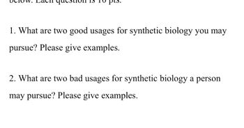 **Question Sheet: Synthetic Biology**

Below are the questions for your assignment on synthetic biology. Each question is worth 10 points.

1. **What are two good usages for synthetic biology you may pursue? Please give examples.**

2. **What are two bad usages for synthetic biology a person may pursue? Please give examples.**
