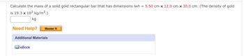 ### Problem Statement

**Calculate the mass of a solid gold rectangular bar that has dimensions \(l \times w \times h = 5.50 \, \text{cm} \times 12.0 \, \text{cm} \times 30.0 \, \text{cm}\). The density of gold is \(19.3 \times 10^3 \, \text{kg/m}^3\).**

[Input Field] kg

---

### Assistance Section

- **Need Help?** 
  - [Master It] Button 

---

### Additional Materials

- **eBook** [Link to resource]

---

To solve this problem, you'll need to calculate the volume of the rectangular bar using the formula \( V = l \times w \times h \), where \( l = 5.50 \, \text{cm} \), \( w = 12.0 \, \text{cm} \), and \( h = 30.0 \, \text{cm} \). Convert the volume to cubic meters, then multiply by the density to find the mass.