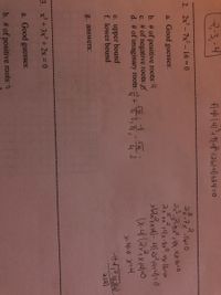 3:3,-4
2. 2x -7x- 16 =0
a. Good guesses:
2x +x r4x-8x. 4tx-16-0
b. # of positive roots: 4
c. # of negative roots:
d. # of imaginary roots: +
e. upper bound
f. lower bound
ala)
g. answers:
3. x+ 3x + 2x = 0
a. Good guesses:
b. # of positive roots: 0

