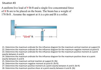 Situation #3
A uniform live load of Y lb/ft and a single live concentrated force
of X lb are to be placed on the beam. The beam has a weight of
170 lb/ft. Assume the support at A is a pin and B is a roller.
"15+A" ft
B
10 ft-
21. Determine the maximum ordinate for the influence diagram for the maximum vertical reaction at support B.
22. Determine the maximum ordinate for the influence diagram for the maximum negative moment at point B.
23. Determine the maximum ordinate for the influence diagram for the maximum positive moment at a point
exactly between A and B.
24. Determine the maximum ordinate for the influence diagram for the maximum positive shear at a point
exactly between A and B.
25. Determine the maximum vertical reaction at support B. (lb)
26. Determine the maximum negative moment at point B. (lb-ft)
27. Determine the maximum positive moment at a point exactly between A and B. (lb-ft)
28. Determine the maximum positive shear at a point exactly between A and B. (lb)