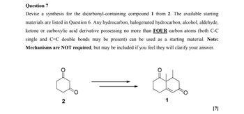 Question 7
Devise a synthesis for the dicarbonyl-containing compound 1 from 2. The available starting
materials are listed in Question 6. Any hydrocarbon, halogenated hydrocarbon, alcohol, aldehyde,
ketone or carboxylic acid derivative possessing no more than FOUR carbon atoms (both C-C
single and C=C double bonds may be present) can be used as a starting material. Note:
Mechanisms are NOT required, but may be included if you feel they will clarify your answer.
2
1
[7]