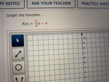 **Graph the Function**

Function to Graph:  
\[ f(x) = \frac{3}{4}x - 4 \]

**Graph Description:**

The image shows a coordinate grid. The y-axis is labeled with numbers from 1 to 10, indicating the scale for plotting the function. There are several tool icons on the left side, presumably for graphing and plotting functions. The mathematical expression for the function \( f(x) = \frac{3}{4}x - 4 \) is displayed, which is a linear equation in slope-intercept form where the slope is \(\frac{3}{4}\) and the y-intercept is \(-4\).

The task is to graph this linear function on the provided grid.