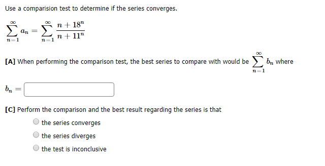 Use a comparision test to determine if the series converges.
OO
OO
n18"
n 11"
b where
[A] When performing the comparison test, the best series to compare with would be
п-1
=
[C] Perform the comparison and the best result regarding the series is that
the series converges
the series diverges
the test is inconclusive
