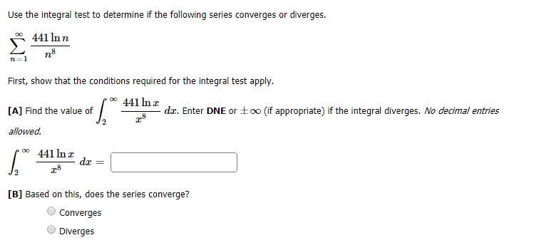 Use the integral test to determine if the following series converges or diverges.
441 ln n
8
ne
1
First, show that the conditions required for the integral test apply
oo
441 ln z
dz. Enter DNE or±o0 (if appropriate) if the integral diverges. No decimal entries
[A] Find the value of
allowed
441 In x
da
[B] Based on this, does the series converge?
Converges
Diverges
