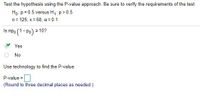 Test the hypothesis using the P-value approach. Be sure to verify the requirements of the test.
Ho: p = 0.5 versus H,: p> 0.5
n= 125; x = 68, a= 0.1
Is npo (1- Po) 2 10?
Yes
No
Use technology to find the P-value.
P-value = |
(Round to three decimal places as needed.)
