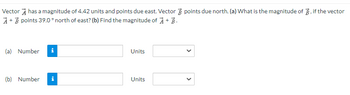 Vector has a magnitude of 4.42 units and points due east. Vector points due north. (a) What is the magnitude of 3, if the vector
A + B points 39.0° north of east? (b) Find the magnitude of À + B.
(a) Number i
(b) Number i
Units
Units