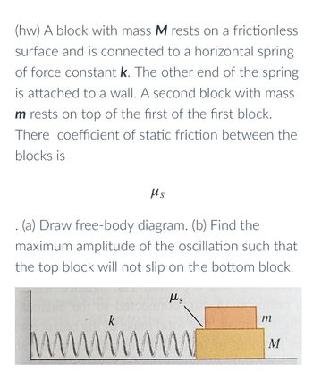 ### Problem Statement

A block with mass \( M \) rests on a frictionless surface and is connected to a horizontal spring of force constant \( k \). The other end of the spring is attached to a wall. A second block with mass \( m \) rests on top of the first block. The coefficient of static friction between the blocks is \( \mu_s \).

#### Tasks:
1. **Draw a free-body diagram.**
2. **Find the maximum amplitude of the oscillation such that the top block will not slip on the bottom block.**

### Free-Body Diagram

Below is the description of the free-body diagram shown in the image:

1. The figure depicts two blocks, one with mass \( M \) (bottom block) and one with mass \( m \) (top block).
2. The bottom block \( M \) is connected to a spring with spring constant \( k \).
3. The surface on which block \( M \) rests is frictionless.
4. The coefficient of static friction between the blocks is denoted by \( \mu_s \).
5. The top block \( m \) is subjected to frictional force due to the coefficient of static friction \( \mu_s \), preventing it from slipping off the bottom block during oscillations.

### Detailed Explanation of the Diagram:

- **Spring:** A horizontal spring is attached to a wall at one end and to the bottom block \( M \) at the other end. The spring is shown in a compressed or stretched state, indicating its oscillatory motion potential.
- **Blocks:** The bottom block \( M \) is in direct contact with the frictionless surface, whereas the top block \( m \) is placed on the bottom block \( M \). 
- **Friction:** The static friction between blocks \( m \) and \( M \) is represented by \( \mu_s \), preventing the top block from slipping when oscillated horizontally.

### Mathematical Formulation

#### (a) Free-Body Diagram:
- **For the top block (m):**
  - Weight (\( mg \)) acts downward.
  - Normal force (\( N \)) acts upward.
  - Frictional force (\( f = \mu_s \cdot N \)) acts horizontally to the left or right, opposing motion relative to the bottom block.

- **For the bottom block (M):**
  - Weight (\( Mg \)) and the normal reaction from