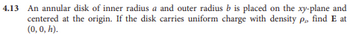 4.13 An annular disk of inner radius a and outer radius b is placed on the xy-plane and
centered at the origin. If the disk carries uniform charge with density p, find E at
(0, 0, h).