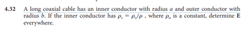 4.32 A long coaxial cable has an inner conductor with radius a and outer conductor with
radius b. If the inner conductor has p₁ = Polp, where po is a constant, determine E
everywhere.