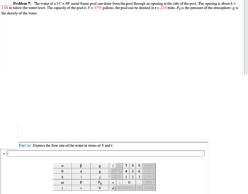 Problem 7: The water of a 14' x 48' metal frame pool can drain from the pool through an opening at the side of the pool. The opening is about h =
1.06 m below the water level. The capacity of the pool is V = 3770 gallons, the pool can be drained in t = 12.9 mins. Po is the pressure of the atmosphere. O is
the density of the water.
Part (e) Express the flow rate of the water in terms of V and t.
α
0
h
m
t
В
d
i
P
V
g
g
j
Po
V
9
( ) 7 8
^^^ 4 5 6
1
2 3
+
0
VO BACKSPACE DEL
HOME
END
CLEAR