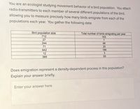 You are an ecologist studyiìng movement behavior of a bird population. You attach
radio-transmitters to each member of several different populations of the bird,
allowing you to measure precisely how many birds emigrate from each of the
populations each year. You gather the following data:
Bird population size
712
Total number of birds emigrating per year
163
27
244
68
71
20
642
186
12
389
93
Does emigration represent a density-dependent process in this population?
Explain your answer briefly.
Enter your answer here
