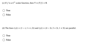 (c) If f is a C² scalar function, then V × (Vƒ) = 0.
True
False
(d) The lines 1₁ (t) = (1 − t, 1 + t, 2t) and 1₂ (t)
=
True
False
(4-2t, 3 + 2t, 1 + 5t) are parallel.