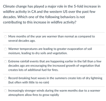 Climate change has played a major role in the 5-fold increase in
wildfire activity in CA and the western US over the past few
decades. Which one of the following behaviors is not
contributing to this increase in wildfire activity?
More months of the year are warmer than normal as compared to
several decades ago.
Warmer temperatures are leading to greater evaporation of soil
moisture, leading to dry soils and vegetation.
Extreme rainfall events that are happening earlier in the fall than a few
decades ago are encouraging the increased growth of vegetation that
creates lots of additional fuel for fires.
Record-breaking heat waves in the summers create lots of dry lightning
(but often with little to no rain)
Increasingly stronger winds during the warm months due to a warmer
atmosphere allow fires to grow rapidly