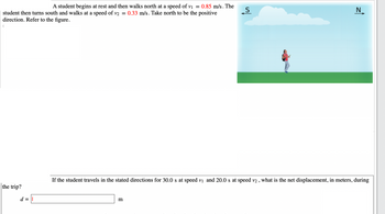 A student begins at rest and then walks north at a speed of v₁ = 0.85 m/s. The
student then turns south and walks at a speed of v2 = 0.33 m/s. Take north to be the positive
direction. Refer to the figure.
(
the trip?
d =
S
m
N
If the student travels in the stated directions for 30.0 s at speed v₁ and 20.0 s at speed v2, what is the net displacement, in meters, during