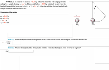 Problem 3: A baseball of mass m₁ = 0.38 kg is thrown at another ball hanging from the
ceiling by a length of string L = 1.1 m. The second ball m₂ = 0.99 kg is initially at rest while the
baseball has an initial horizontal velocity of V₁ = 3.5 m/s. After the collision the first baseball falls
straight down (no horizontal velocity).
Randomized Variables
m₁ = 0.38 kg
m₂ = 0.99 kg
L = 1.1 m
V₁ = 3.5 m/s
d=L-
m₁
Part (a) Select an expression for the magnitude of the closest distance from the ceiling the second ball will reach d.
(m₁V₁) ²
2m²g
Part (b) What is the angle that the string makes with the vertical at the highest point of travel in degrees?
0 = 1
0
L
m2