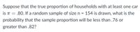 Suppose that the true proportion of households with at least one car
is T = .80. If a random sample of size n = 154 is drawn, what is the
probability that the sample proportion will be less than .76 or
greater than .82?
