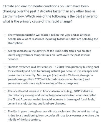 Climate and environmental conditions on Earth have been
changing over the past 7 decades faster than any other time in
Earth's history. Which one of the following is the best answer to
what is the primary cause of this rapid change?
The world population will reach 8 billion this year and all of these
people use a lot of resources including fossil fuels that are polluting the
atmosphere.
A large increase in the activity of the Sun's solar flares has created
increasingly warmer temperatures on Earth over the past several
decades.
Humans switched mid-last century (~1950s) from primarily burning coal
for electricity and heat to burning natural gas because it is cheaper and
burns more efficiently. Natural gas (methane) is 24 times stronger a
greenhouse gas than CO2 (which coal creates when burned) and
generates much more rapid warming of the atmosphere.
The accelerated increase in financial resources (e.g., GDP, individual
discretionary money) and technology in industrialized countries called
the Great Acceleration led to rapid increase in burning of fossil fuels,
cement manufacturing, and land use changes.
The Earth goes through natural climate cycles and the current warming
is due to a transitioning from a cooler climate to a warmer one since the
middle of the last century.