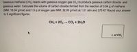 Gaseous methane (CH,) reacts with gaseous oxygen gas (O2) to produce gaseous carbon dioxide and
gaseous water. Calculate the volume of carbon dioxide formed from the reaction of 0.64 g of methane
(MM: 16.04 g/mol) and 1.5 g of oxygen gas (MM: 32.00 g/mol) at 1.01 atm and 375 K? Round your answer
to 2 significant figures.
CH, + 20, – CO, + 2H,0
L of CO2
