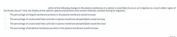 **Question:**

Which of the following changes in the plasma membrane of a salmon is most likely to occur as it migrates to a much colder region of the Pacific Ocean? Hint: The fluidity of the salmon's plasma membranes must remain relatively constant during its migration.

**Options:**

- The percentage of integral membrane proteins in the plasma membrane would increase.
- The percentage of unsaturated fatty acid tails in plasma membrane phospholipids would increase.
- The percentage of unsaturated fatty acid tails in plasma membrane phospholipids would decrease.
- The percentage of peripheral membrane proteins in the plasma membrane would increase.