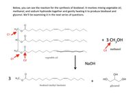 Below, you can see the reaction for the synthesis of biodiesel. It involves mixing vegetable oil,
methanol, and sodium hydroxide together and gently heating it to produce biodiesel and
glycerol. We'll be examining it in the next series of questions.
H2C.
C1
+ 3 CH,OH
HC.
methanol
vegetable oil
C2
NaOH
OH
H3C
Но
HO
biodiesel (methyl linoleate)
glycerol
o +8
3.
