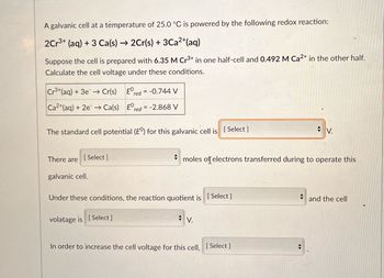 A galvanic cell at a temperature of 25.0 °C is powered by the following redox reaction:
2Cr3+ (aq) + 3 Ca(s) → 2Cr(s) + 3Ca²+ (aq)
Suppose the cell is prepared with 6.35 M Cr³+ in one half-cell and 0.492 M Ca2+ in the other half.
Calculate the cell voltage under these conditions.
Cr3+ (aq) + 3e → Cr(s)
Ered = -0.744 V
Ca2+ (aq) + 2e → Ca(s)
Ered = -2.868 V
The standard cell potential (E°) for this galvanic cell is [Select]
V.
There are
[ Select]
+
moles of electrons transferred during to operate this
galvanic cell.
Under these conditions, the reaction quotient is [Select]
and the cell
volatage is [Select]
V.
In order to increase the cell voltage for this cell, [Select ]